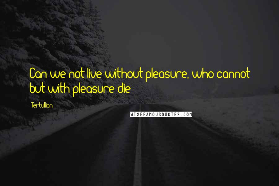 Tertullian Quotes: Can we not live without pleasure, who cannot but with pleasure die?