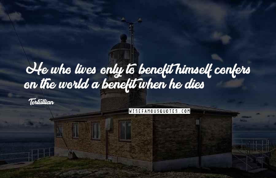 Tertullian Quotes: He who lives only to benefit himself confers on the world a benefit when he dies