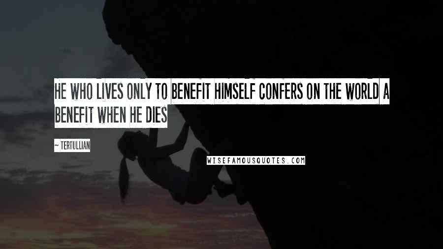 Tertullian Quotes: He who lives only to benefit himself confers on the world a benefit when he dies