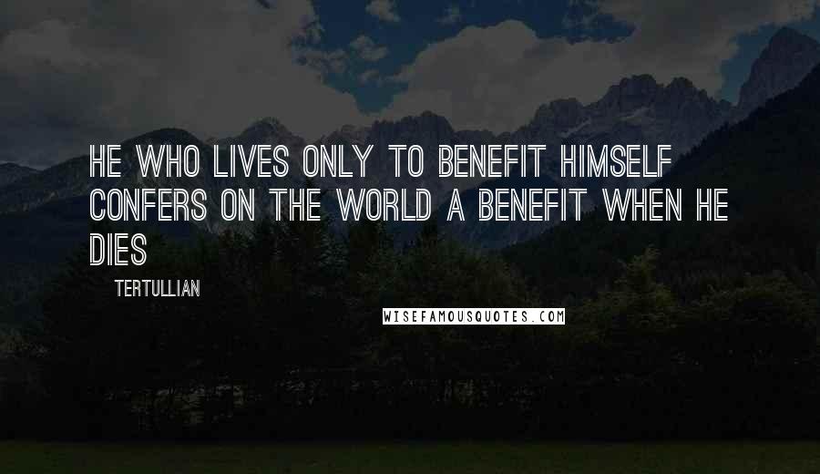 Tertullian Quotes: He who lives only to benefit himself confers on the world a benefit when he dies