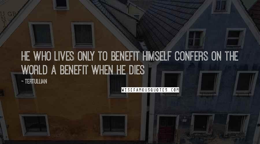 Tertullian Quotes: He who lives only to benefit himself confers on the world a benefit when he dies