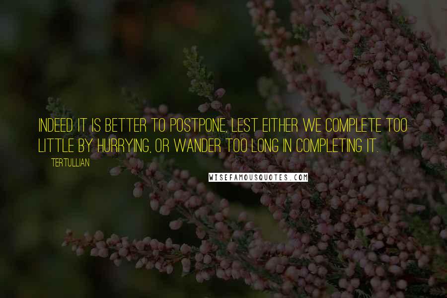 Tertullian Quotes: Indeed it is better to postpone, lest either we complete too little by hurrying, or wander too long in completing it.