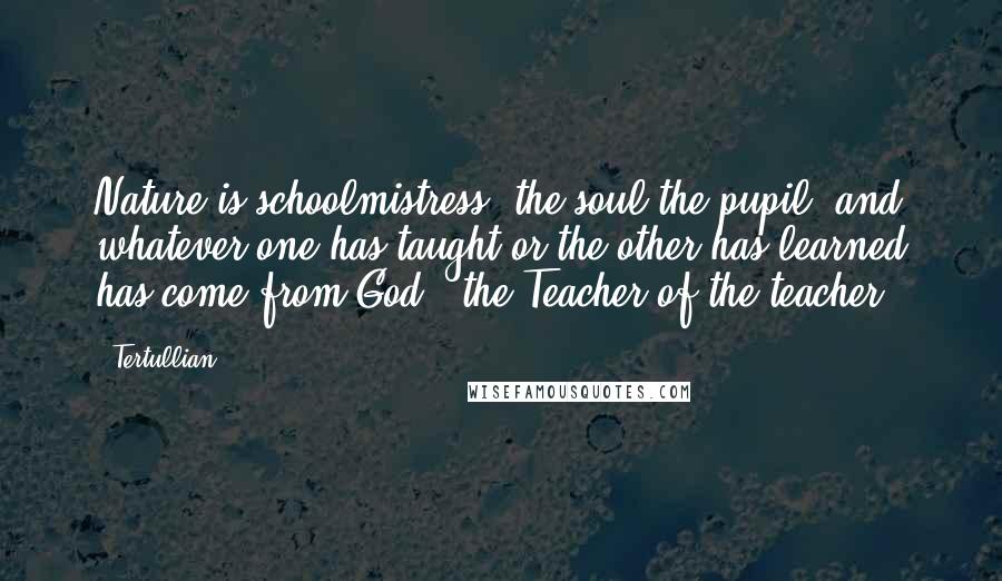 Tertullian Quotes: Nature is schoolmistress, the soul the pupil; and whatever one has taught or the other has learned has come from God - the Teacher of the teacher.