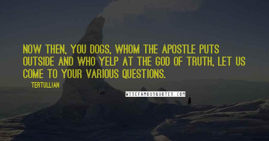 Tertullian Quotes: Now then, you dogs, whom the apostle puts outside and who yelp at the God of truth, let us come to your various questions.