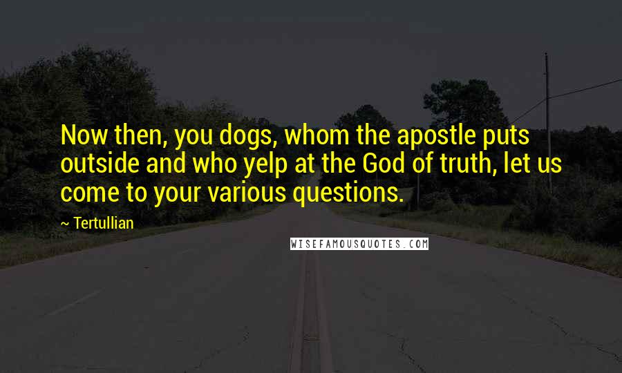 Tertullian Quotes: Now then, you dogs, whom the apostle puts outside and who yelp at the God of truth, let us come to your various questions.