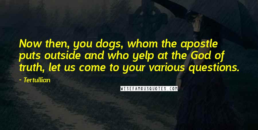 Tertullian Quotes: Now then, you dogs, whom the apostle puts outside and who yelp at the God of truth, let us come to your various questions.