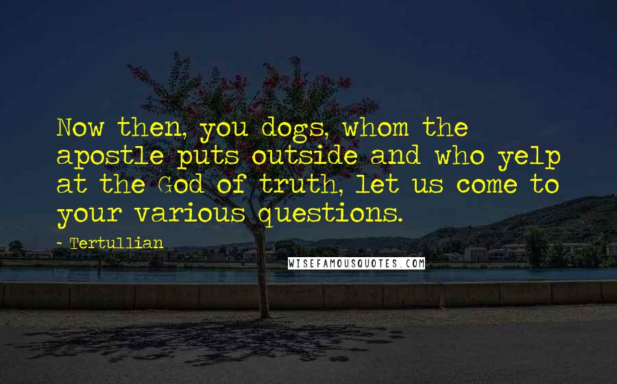 Tertullian Quotes: Now then, you dogs, whom the apostle puts outside and who yelp at the God of truth, let us come to your various questions.