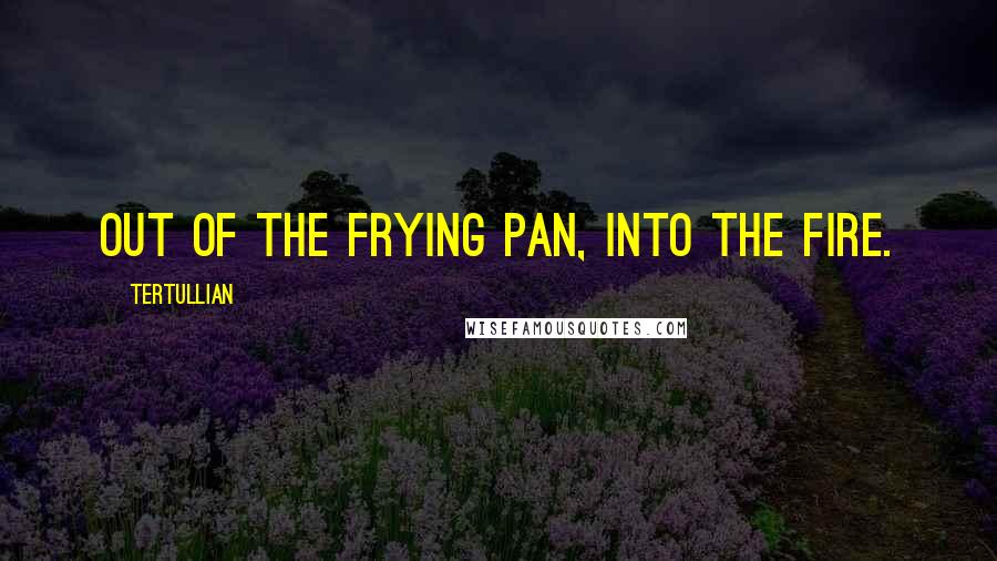 Tertullian Quotes: Out of the frying pan, into the fire.