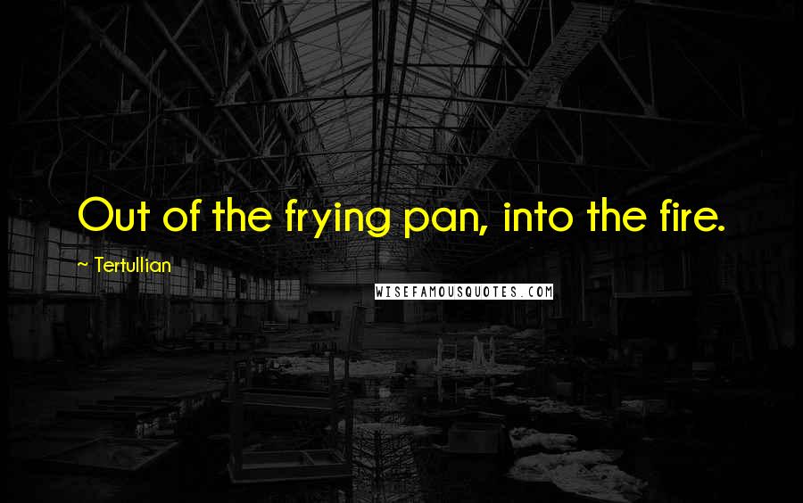 Tertullian Quotes: Out of the frying pan, into the fire.