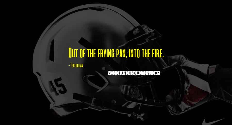 Tertullian Quotes: Out of the frying pan, into the fire.