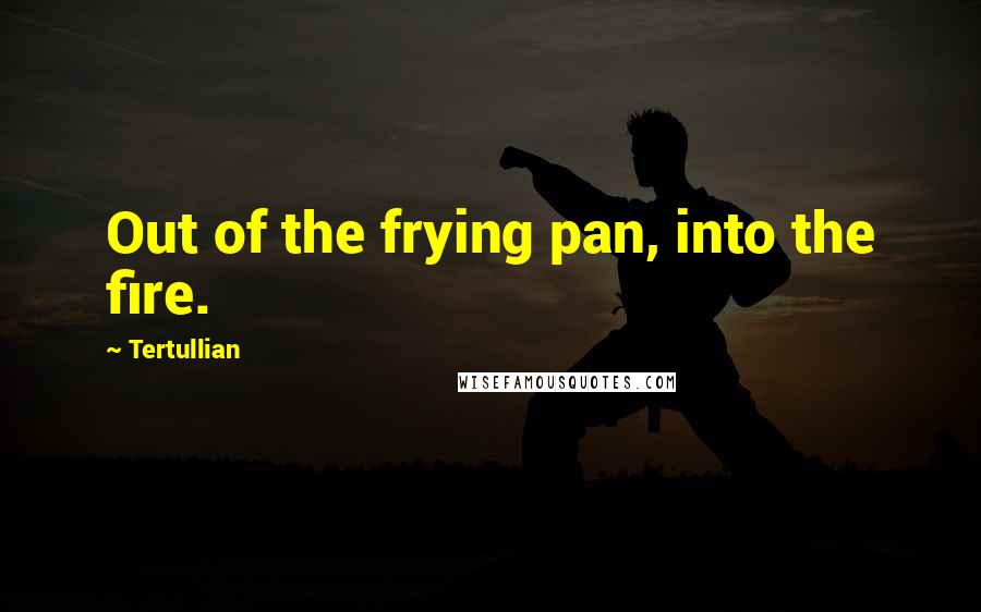 Tertullian Quotes: Out of the frying pan, into the fire.