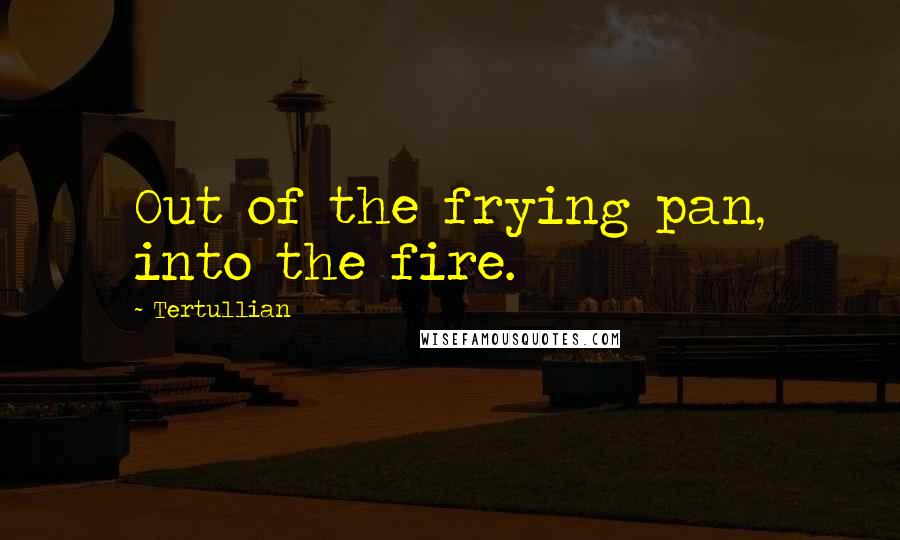 Tertullian Quotes: Out of the frying pan, into the fire.