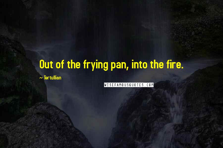 Tertullian Quotes: Out of the frying pan, into the fire.