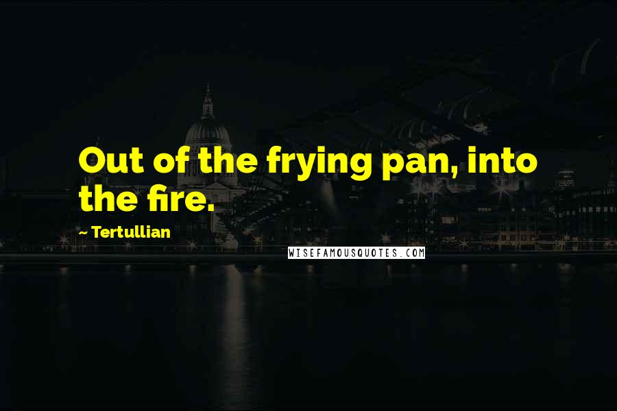 Tertullian Quotes: Out of the frying pan, into the fire.