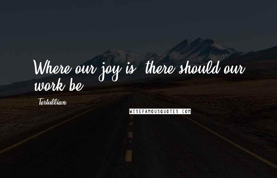 Tertullian Quotes: Where our joy is, there should our work be.