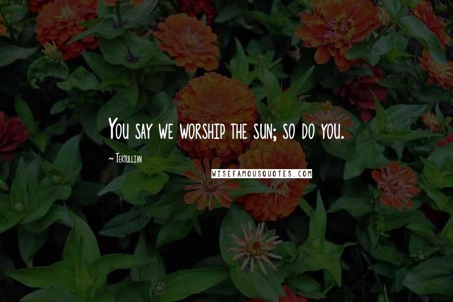 Tertullian Quotes: You say we worship the sun; so do you.