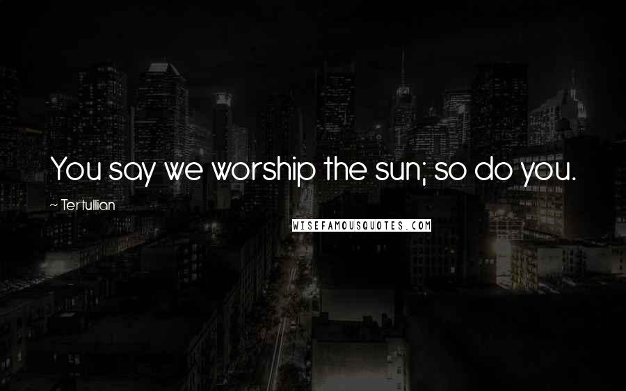 Tertullian Quotes: You say we worship the sun; so do you.