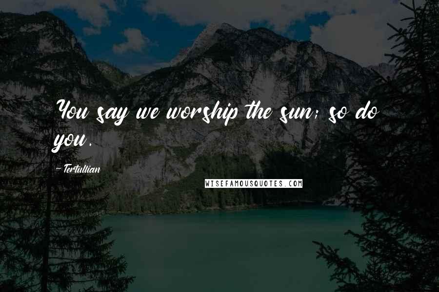 Tertullian Quotes: You say we worship the sun; so do you.