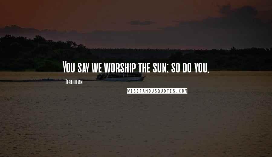 Tertullian Quotes: You say we worship the sun; so do you.