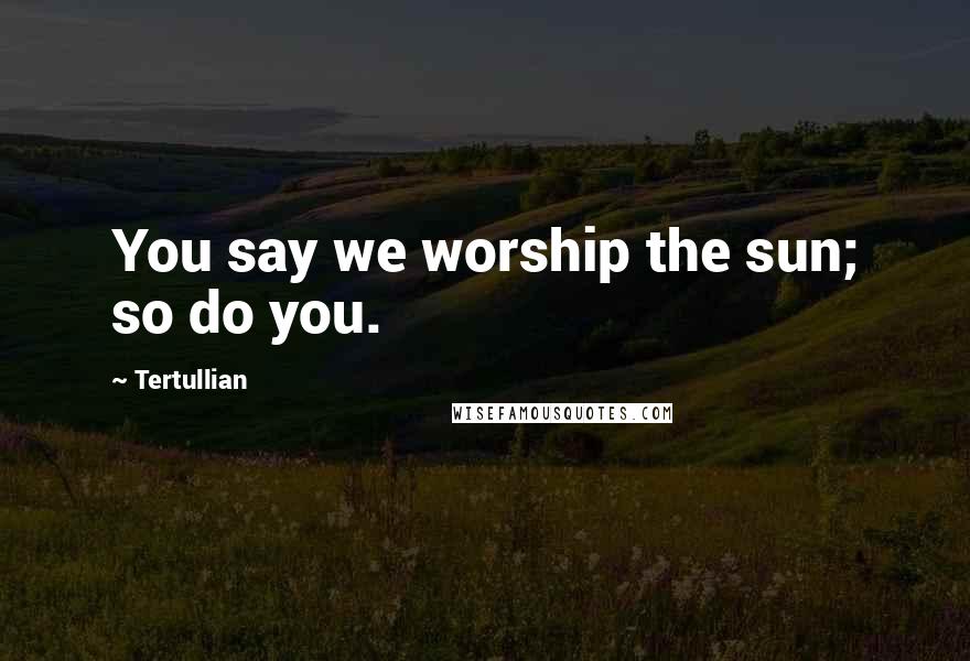 Tertullian Quotes: You say we worship the sun; so do you.