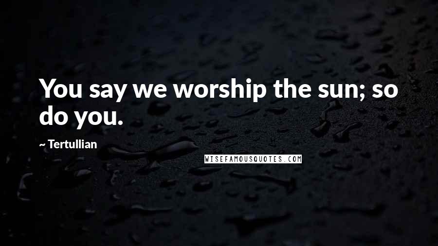 Tertullian Quotes: You say we worship the sun; so do you.