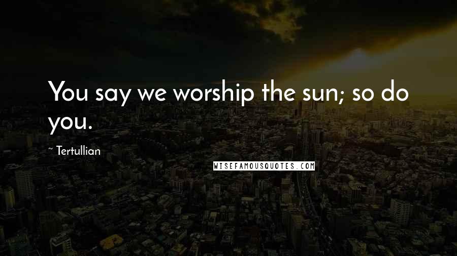 Tertullian Quotes: You say we worship the sun; so do you.