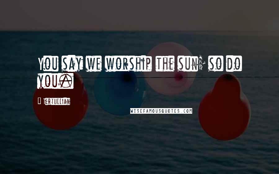 Tertullian Quotes: You say we worship the sun; so do you.