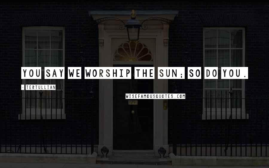 Tertullian Quotes: You say we worship the sun; so do you.