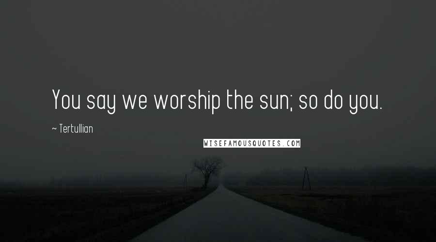 Tertullian Quotes: You say we worship the sun; so do you.