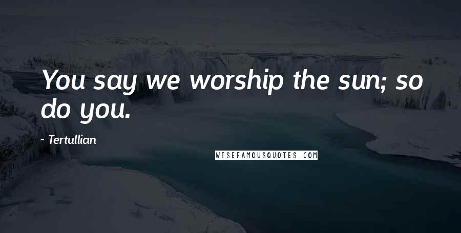 Tertullian Quotes: You say we worship the sun; so do you.