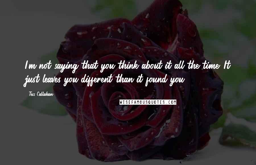 Tess Callahan Quotes: I'm not saying that you think about it all the time. It just leaves you different than it found you.