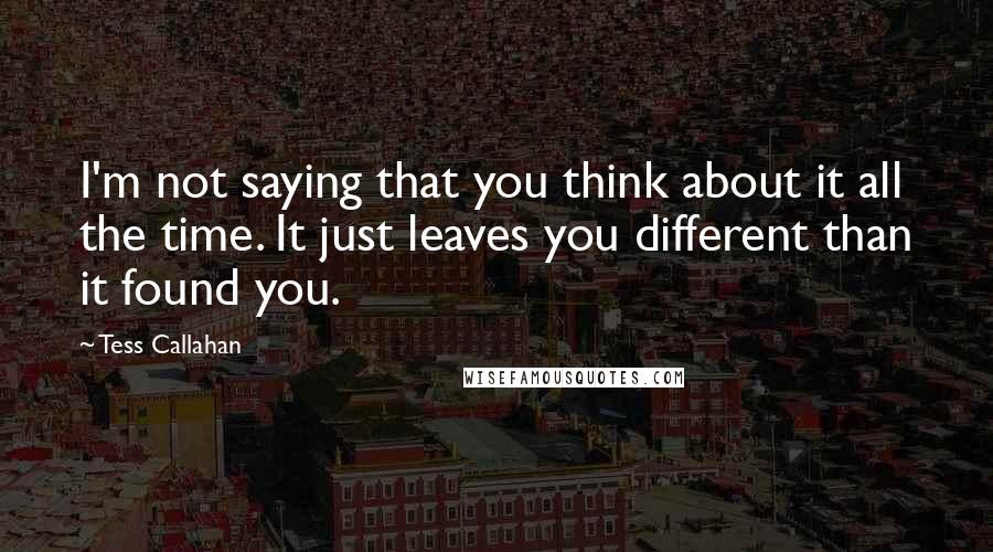 Tess Callahan Quotes: I'm not saying that you think about it all the time. It just leaves you different than it found you.