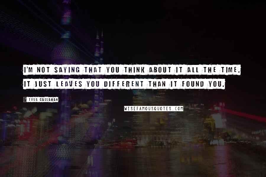 Tess Callahan Quotes: I'm not saying that you think about it all the time. It just leaves you different than it found you.