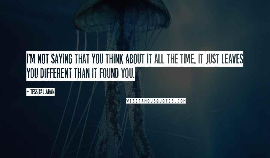 Tess Callahan Quotes: I'm not saying that you think about it all the time. It just leaves you different than it found you.