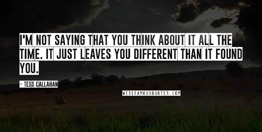 Tess Callahan Quotes: I'm not saying that you think about it all the time. It just leaves you different than it found you.