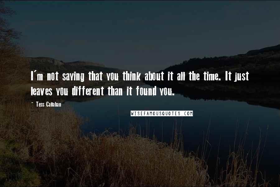 Tess Callahan Quotes: I'm not saying that you think about it all the time. It just leaves you different than it found you.