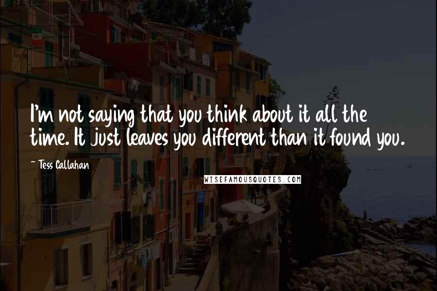 Tess Callahan Quotes: I'm not saying that you think about it all the time. It just leaves you different than it found you.