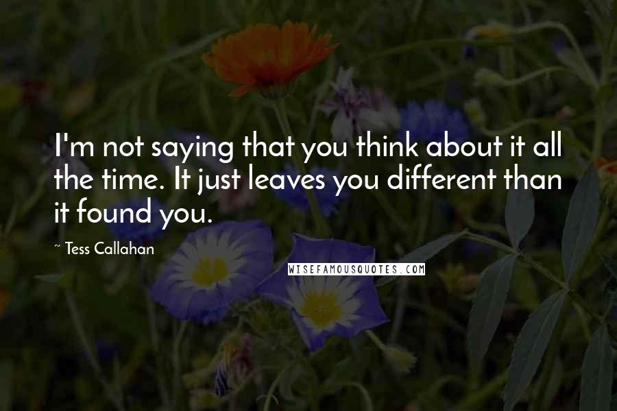 Tess Callahan Quotes: I'm not saying that you think about it all the time. It just leaves you different than it found you.