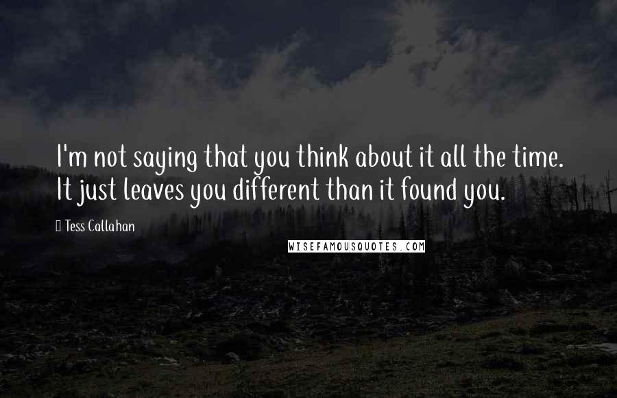 Tess Callahan Quotes: I'm not saying that you think about it all the time. It just leaves you different than it found you.