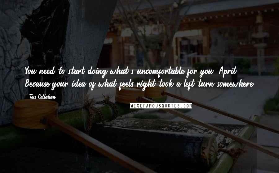 Tess Callahan Quotes: You need to start doing what's uncomfortable for you, April. Because your idea of what feels right took a left turn somewhere.