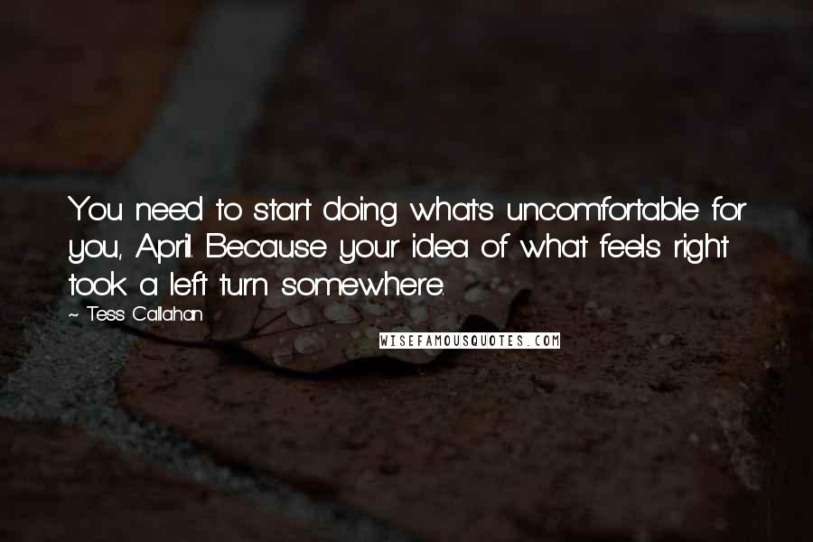 Tess Callahan Quotes: You need to start doing what's uncomfortable for you, April. Because your idea of what feels right took a left turn somewhere.
