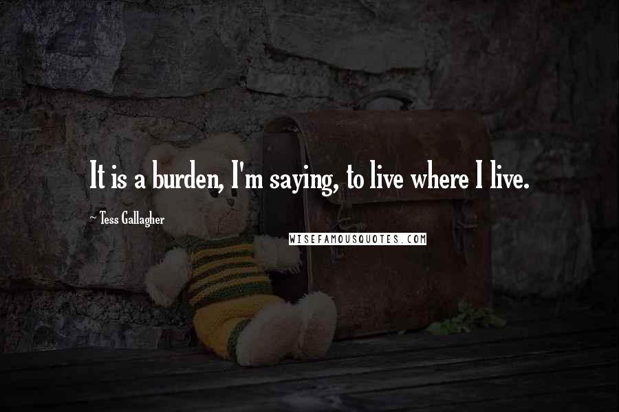 Tess Gallagher Quotes: It is a burden, I'm saying, to live where I live.