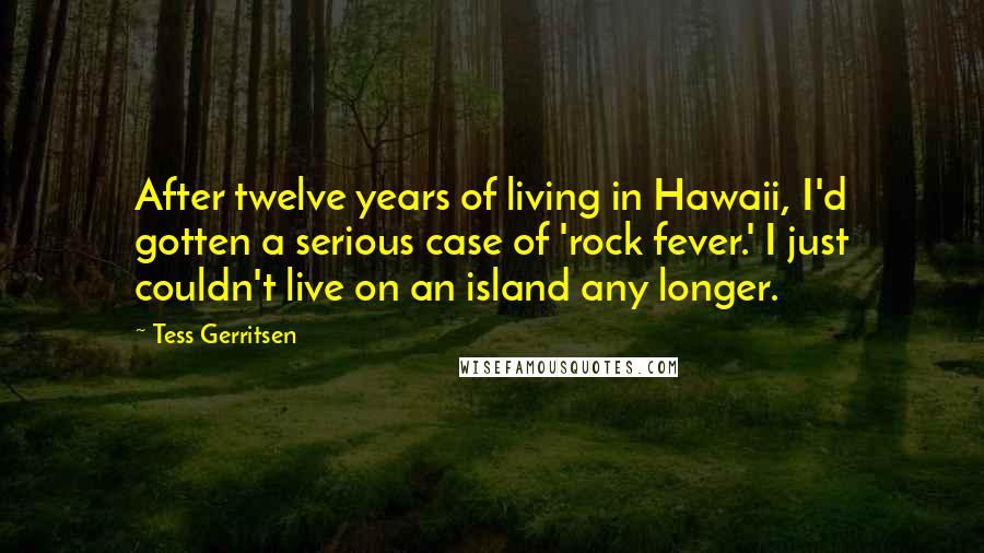 Tess Gerritsen Quotes: After twelve years of living in Hawaii, I'd gotten a serious case of 'rock fever.' I just couldn't live on an island any longer.