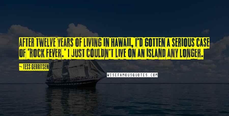 Tess Gerritsen Quotes: After twelve years of living in Hawaii, I'd gotten a serious case of 'rock fever.' I just couldn't live on an island any longer.