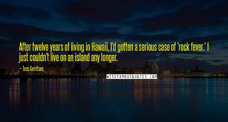 Tess Gerritsen Quotes: After twelve years of living in Hawaii, I'd gotten a serious case of 'rock fever.' I just couldn't live on an island any longer.