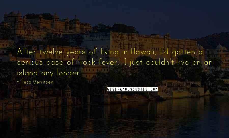 Tess Gerritsen Quotes: After twelve years of living in Hawaii, I'd gotten a serious case of 'rock fever.' I just couldn't live on an island any longer.