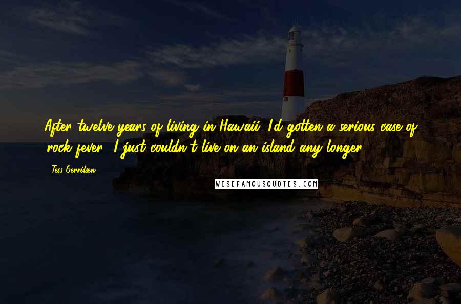Tess Gerritsen Quotes: After twelve years of living in Hawaii, I'd gotten a serious case of 'rock fever.' I just couldn't live on an island any longer.