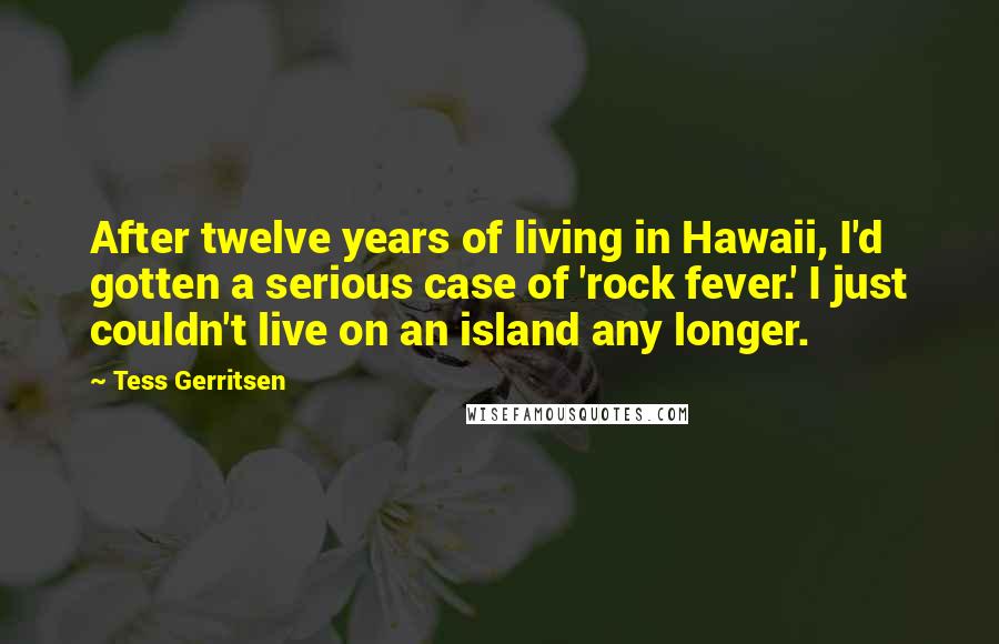 Tess Gerritsen Quotes: After twelve years of living in Hawaii, I'd gotten a serious case of 'rock fever.' I just couldn't live on an island any longer.