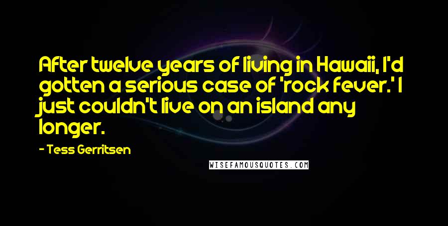 Tess Gerritsen Quotes: After twelve years of living in Hawaii, I'd gotten a serious case of 'rock fever.' I just couldn't live on an island any longer.
