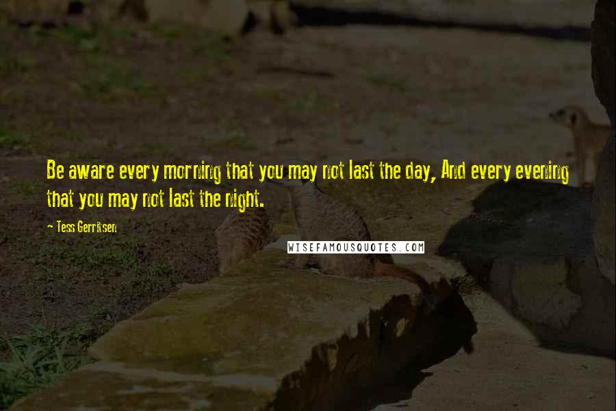 Tess Gerritsen Quotes: Be aware every morning that you may not last the day, And every evening that you may not last the night.